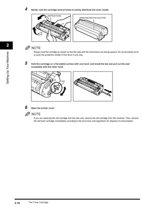 Page 34The Toner Cartridge2-18
Setting Up Your Machine
2
4Gently rock the cartridge several times to evenly distribute the toner inside.
NOTE
Always hold the cartridge as shown so that the side with the instructions are facing upward. Do not forcefully move 
or push the protective shutter of the drum in any way.
5Hold the cartridge on a flat stable surface with one hand, and break the tab and pull out the seal 
completely with the other hand.
6Open the printer cover.
NOTE
If you are replacing the old cartridge...