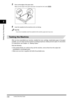 Page 38Loading Recording Paper2-22
Setting Up Your Machine
2
5Even out the edges of the paper stack.
Make sure the height of the paper stack does not exceed the limit marks  .
6Insert the cassette into the machine as far as it will go.
NOTE
If you do not completely insert the cassette into the machine, paper jams may occur.
Testing the Machine
After you have assembled your machine, installed  the toner cartridge, loaded plain paper in the paper 
cassette, you can make sure the machine is printi ng properly by...