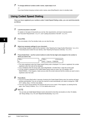 Page 64Coded Speed Dialing5-7
Speed Dialing
5
7To change additional numbers and/or names, repeat steps 2 to 6.
-or-
If you have finished changing numbers and/or names, press [Stop/Reset] to return to standby mode.
Using Coded Speed Dialing
Once you have registered your numbers under Coded Speed Dialing codes, you can send documents 
as follows:
1Load the document in the ADF.
For details on the types of documents you can fax, their requirements, and how to load documents, 
see “Document Requirements,” on p. 6-1,...