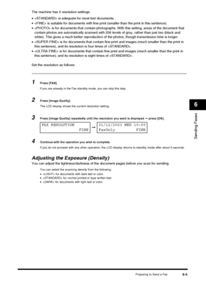 Page 73Preparing to Send a Fax6-5
Sending Faxes
6
The machine has 5 resolution settings:
• is adequate for most text documents.
•  is suitable for documents with fine prin t (smaller than the print in this sentence).
•  is for documents that contain photographs. Wi th this setting, areas of the document that 
contain photos are automatically scanned with 256 leve ls of gray, rather than just two (black and 
white). This gives a much better reproduction of  the photos, though transmission time is longer.
•  is...