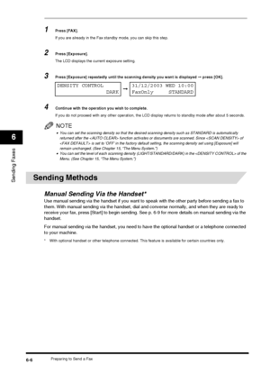 Page 74Preparing to Send a Fax6-6
Sending Faxes
6
1Press [FAX].
If you are already in the Fax standby mode, you can skip this step.
2Press [Exposure].
The LCD displays the current exposure setting.
3Press [Exposure] repeatedly until the scanning density you want is displayed ➞ press [OK].
4Continue with the operation you wish to complete.
If you do not proceed with any other operation, the LCD display returns to standby mode after about 5 seconds.
NOTE
•You can set the scanning density so that the desired...