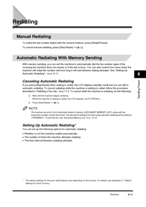 Page 79Redialing6-11
Sending Faxes
6
Redialing
Manual Redialing
To redial the last number dialed with the numeric buttons, press [Redial/Pause].
To cancel manual redialing, press [Stop/Reset]  ➞ [  (-)].
Automatic Redialing With Memory Sending
With memory sending, you can set the machine to  automatically dial the fax number again if the 
receiving fax machine does not answer or if the line is busy. You can also control how many times the 
machine will redial the number and how long it wi ll wait between...
