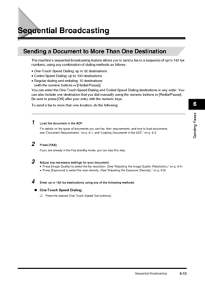 Page 81Sequential Broadcasting6-13
Sending Faxes
6
Sequential Broadcasting
Sending a Document to More Than One Destination
The machine’s sequential broadcasting feature allows you to send a fax to a sequence of up to 142 fax 
numbers, using any combination of dialing methods as follows:
• One-Touch Speed Dialing: up to 32 destinations
• Coded Speed Dialing: up to 100 destinations
• Regular dialing and redi aling: 10 destinations
(with the numeric buttons or [Redial/Pause])
You can enter the One-Touch Speed...