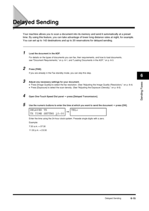 Page 83Delayed Sending6-15
Sending Faxes
6
Delayed Sending
Your machine allows you to scan a document into its memory and send it automatically at a preset 
time. By using this feature, you can take advantage of lower long distance rates at night, for example.
You can set up to 142 destinations and up  to 20 reservations for delayed sending.
1Load the document in the ADF.
For details on the types of documents you can fax, their requirements, and how to load documents, 
see “Document Requirements,” on p. 6-1,...