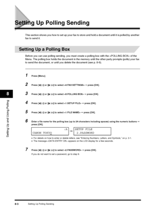 Page 94Setting Up Polling Sending8-3
Setting Up and Using Polling
8
Setting Up Polling Sending
This section shows you how to set up your fax to store and hold a document until it is polled by another 
fax to send it.
Setting Up a Polling Box
Before you can use polling sending, you must create a polling box with the  of the 
Menu. The polling box holds the document in the memory  until the other party prompts (polls) your fax 
to send the document, or until you delete the document (see p. 8-6).
1Press [Menu]....
