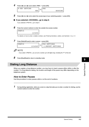 Page 99Special Dialing9-2
Special Features
9
4Press [  (-)] or [  (+)] to select  ➞ press [OK].
5Press [  (-)] or [  (+)] to select the access type of your switching system  ➞ press [OK].
■ If you selected , go to step 8:
If you selected , go to step 6:
6Press the numeric buttons to enter the outside line access number.
For details on how to enter or delete numbers, see “Entering Numbers, Letters, and Symbols,” on p. 3-1.
7Press [Redial/Pause] to enter a pause  ➞ press [OK].
NOTE
If you select , you can set a...