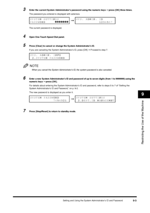 Page 105Setting and Using the System Administrator’s ID and Password
9-3
Restricting the Use of the Machine9
3
Enter the current System Administrator’s password using the numeric keys ➞ press [OK] three times.
The password you entered is displayed with asteriscs.
The current password is displayed.
4
Open One-Touch Speed Dial panel.
5
Press [Clear] to cancel or change the System Administrator’s ID.
If you are canceling the System Administrator’s ID, press [OK] ➞ Proceed to step 7.NOTEWhen you cancel the System...