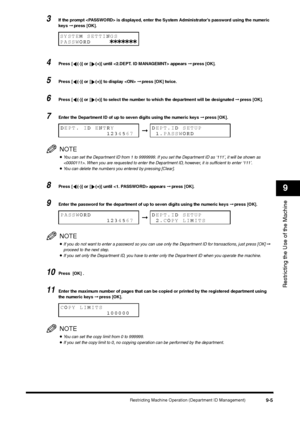 Page 107Restricting Machine Operation (Department ID Management)
9-5
Restricting the Use of the Machine9
3
If the prompt  is displayed, enter the System Administrator’s password using the numeric 
keys ➞ press [OK].
4
Press [ (-)] or [ (+)] until  appears ➞ press [OK].
5
Press [ (-)] or [ (+)] to display  ➞ press [OK] twice.
6
Press [ (-)] or [ (+)] to select the number to which the department will be designated ➞ press [OK].
7
Enter the Department ID of up to seven digits using the numeric keys ➞ press...