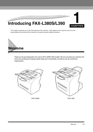 Page 12CHAPTERWelcome
1-1
1
Introducing FAX-L380S/L390
This chapter introduces you to the main features of the machine. It also explains how to get the most out of the 
documentation that comes with the machine, and gives important safety instructions.
Welcome
Thank you for purchasing the new Canon FAX-L380S/L390 models. We are sure that your machine will 
meet your printing and copying needs easily and conveniently, as well as your fax and phone 
requirements.
FAX-L380S
FAX-L390
 