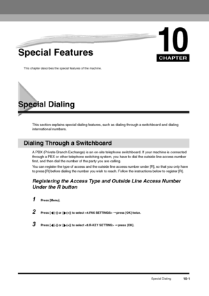 Page 113CHAPTER
Special Dialing
10-1
10
Special Features
This chapter describes the special features of the machine.
Special Dialing
This section explains special dialing features, such as dialing through a switchboard and dialing 
international numbers.
Dialing Through a Switchboard
A PBX (Private Branch Exchange) is an on-site telephone switchboard. If your machine is connected 
through a PBX or other telephone switching system, you have to dial the outside line access number 
first, and then dial the number...