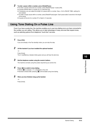 Page 115Special Dialing
10-3
Special Features10
2
To enter a pause within a number, press [Redial/Pause].•To enter a pause at the end of a number, press [Redial/Pause] ➞ press [OK].•A pause entered within a number (p) is 4 seconds long.•If necessary, you can adjust the length of a pause within a number. See p. 16-8 ( setting) for 
more details.•To make a longer pause within a number, press [Redial/Pause] again. Each pause adds 2 seconds to the length 
of the pause.•A pause at the end of a number (P) is fixed to...