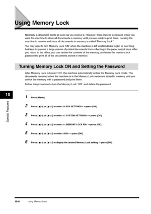 Page 118Using Memory Lock
10-6
Special Features10
Using Memory Lock
Normally, a document prints as soon as you receive it. However, there may be occasions when you 
want the machine to store all documents in memory until you are ready to print them. Locking the 
machine to receive and store all documents in memory is called “Memory Lock.”
You may want to turn Memory Lock ‘ON’ when the machine is left unattended at night, or over long 
holidays, to prevent a large volume of printed documents from collecting in...