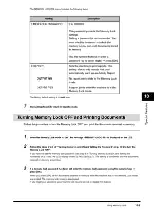 Page 119Using Memory Lock
10-7
Special Features10
The MEMORY LOCK RX menu includes the following items:
The factory default setting is in bold face.
7
Press [Stop/Reset] to return to standby mode.
Turning Memory Lock OFF and Printing Documents
Follow this procedure to turn the Memory Lock ‘OFF’ and print the documents received in memory.1
When the Memory Lock mode is ‘ON’, the message  is displayed on the LCD.
2
Follow the steps 1 to 5 of “Turning Memory Lock ON and Setting the Password” on p. 10-6 to turn the...