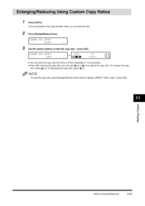 Page 124Setting Enlarging/Reducing
11-5
Making Copies11
Enlarging/Reducing Using Custom Copy Ratios 
1
Press [COPY].
If you are already in the Copy standby mode, you can skip this step.
2
Press [Enlarge/Reduce] twice.
3
Use the numeric buttons to enter the copy ratio ➞ press [OK].•You can enter the copy ratio from 50% to 200%, selectable in 1% increments.•Even after entering the copy ratio, you can use [ (-)] or [ (+)] to adjust the copy ratio. To increase the copy 
ratio, press [ (+)]. To decrease the copy...