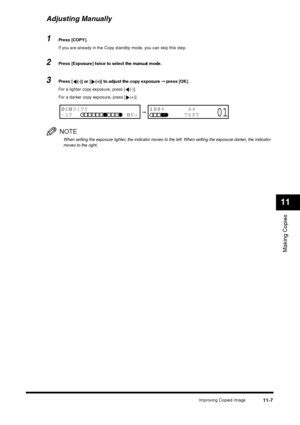 Page 126Improving Copied Image
11-7
Making Copies11
Adjusting Manually1
Press [COPY].
If you are already in the Copy standby mode, you can skip this step.
2
Press [Exposure] twice to select the manual mode.
3
Press [ (-)] or [ (+)] to adjust the copy exposure ➞ press [OK].
For a lighter copy exposure, press [ (-)]. 
For a darker copy exposure, press [ (+)].NOTEWhen setting the exposure lighter, the indicator moves to the left. When setting the exposure darker, the indicator 
moves to the right.
➞
DENSITY
-LT...