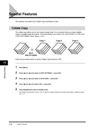 Page 127Special Features
11-8
Making Copies11
Special Features
The machine can perform the Collate Copy and Reserve Copy.
Collate Copy
The collate copy allows you to sort copies in page order. It is convenient when you make multiple 
copies of multiple page documents. To use this feature, you need to set  to ‘ON’ in the 
 menu. (See p. 16-5.)
Follow the procedure below to set the Collate Copy function to ‘ON’:1
Press [Menu].
2
Press [ (-)] or [ (+)] to select  ➞ press [OK].
3
Press [ (-)] or [ (+)] to select  ➞...