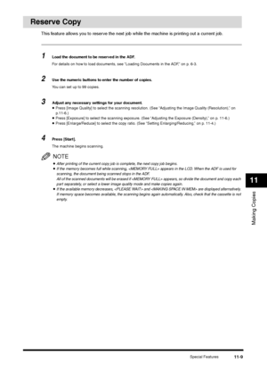 Page 128Special Features
11-9
Making Copies11
Reserve Copy
This feature allows you to reserve the next job while the machine is printing out a current job.1
Load the document to be reserved in the ADF.
For details on how to load documents, see “Loading Documents in the ADF,” on p. 6-3.
2
Use the numeric buttons to enter the number of copies.
You can set up to 99 copies.
3
Adjust any necessary settings for your document.•Press [Image Quality] to select the scanning resolution. (See “Adjusting the Image Quality...