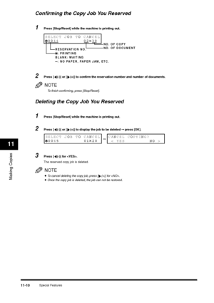 Page 129Special Features
11-10
Making Copies11
Confirming the Copy Job You Reserved1
Press [Stop/Reset] while the machine is printing out.
2
Press [ (-)] or [ (+)] to confirm the reservation number and number of documents.NOTETo finish confirming, press [Stop/Reset].
Deleting the Copy Job You Reserved1
Press [Stop/Reset] while the machine is printing out.
2
Press [ (-)] or [ (+)] to display the job to be deleted ➞ press [OK].
3
Press [ (-)] for .
The reserved copy job is deleted.NOTE•To cancel deleting the copy...