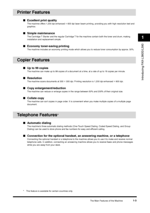 Page 14The Main Features of the Machine
1-3
Introducing FAX-L380S/L3901
Printer Features
■Excellent print quality
The machine offers 1,200 dpi enhanced 
× 600 dpi laser beam printing, providing you with high resolution text and 
graphics.
■Simple maintenance
The Cartridge T Starter and the regular Cartridge T for the machine contain both the toner and drum, making 
installation and replacement simple.
■Economy toner-saving printing
The machine includes an economy printing mode which allows you to reduce toner...