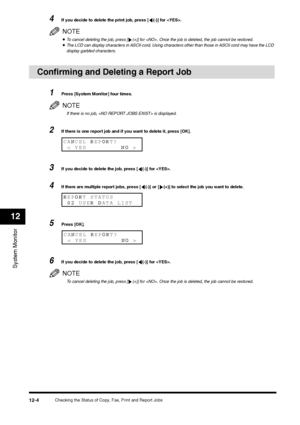 Page 133Checking the Status of Copy, Fax, Print and Report Jobs
12-4
System Monitor12
4
If you decide to delete the print job, press [ (-)] for .NOTE•To cancel deleting the job, press [ (+)] for . Once the job is deleted, the job cannot be restored. •The LCD can display characters in ASCII cord. Using characters other than those in ASCII cord may have the LCD 
display garbled characters. 
Confirming and Deleting a Report Job 
1
Press [System Monitor] four times.NOTEIf there is no job,  is displayed.
2
If there...