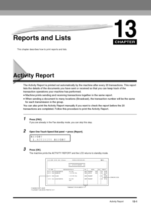 Page 134CHAPTER
Activity Report
13-1
13
Reports and Lists
This chapter describes how to print reports and lists. 
Activity Report
The Activity Report is printed out automatically by the machine after every 20 transactions. This report 
lists the details of the documents you have sent or received so that you can keep track of the 
transaction operations your machine has performed.•Machine prints sending and receiving transactions together in the same report.•When sending a document to many locations (Broadcast),...