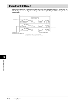 Page 135Activity Report
13-2
Reports and Lists13
Department ID Report
If you set up Department ID Management, and the activity report feature is turned ON, transactions are 
listed by department in the Department ID report shown below. (See Chapter 9, “Restricting the Use of 
the Machine.”)
31/12 2005  09:58  FAX
 123xxxx  WORLD ESTATE,INC.  001
ACTIVITY REPORT❉❉❉❉❉❉❉❉❉❉❉❉❉❉❉❉❉❉❉❉❉❉❉❉❉❉❉
❉❉❉❉❉❉
 ❉31/12 08:28
 ADAM  BOOK.CPA
  
732  2233
 
0007 TRANSMIT ECM
 1 
OK 0006
 
❉31/12 08:49
 BELZER.INC.
  
1  213  978...