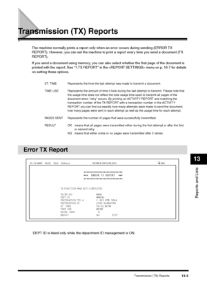 Page 136Transmission (TX) Reports
13-3
Reports and Lists13
Transmission (TX) Reports
The machine normally prints a report only when an error occurs during sending (ERROR TX 
REPORT). However, you can set the machine to print a report every time you send a document (TX 
REPORT).
If you send a document using memory, you can also select whether the first page of the document is 
printed with the report. See “1.TX REPORT” in the  menu on p. 16-7 for details 
on setting these options.
Error TX Report
 DEPT ID is...