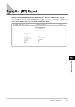 Page 138Reception (RX) Report
13-5
Reports and Lists13
Reception (RX) Report
Normally the machine does not print a reception report (RX REPORT) unless you set it to do so.
You can set the machine to print the RX REPORT every time you receive a document or only if an error 
occurs during receiving. See p. 16-8 for details on setting this option.
 
RECEPTION
  OK 
 
TX/RX  NO
 
5008
  
  DESTINATION  TEL #
  1  213  978  3314  
 
DESTINATION  ID 
  ST.  TIME
 31/12 09:07
 
TIME USE
 00’17
 
PGS. 
     1
 
RESULT...