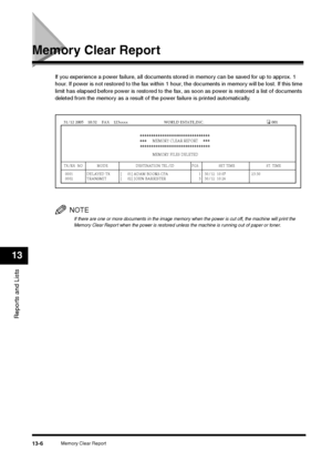 Page 139Memory Clear Report
13-6
Reports and Lists13
Memory Clear Report
If you experience a power failure, all documents stored in memory can be saved for up to approx. 1 
hour. If power is not restored to the fax within 1 hour, the documents in memory will be lost. If this time 
limit has elapsed before power is restored to the fax, as soon as power is restored a list of documents 
deleted from the memory as a result of the power failure is printed automatically.
NOTEIf there are one or more documents in the...