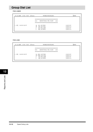 Page 143Speed Dialing Lists
13-10
Reports and Lists13
Group Dial List
[   05] 
CANON GROUP
 [
❉    01]  225 7823
 CANON NY
 
   [
❉    10]  233 7766
 CANON CA
  
[       01]  876 2398
 CANON TX
 
   [
       02]  613 9076
 CANON CA
GROUP DIAL TEL # LIST
❉❉❉❉❉❉❉❉❉❉❉❉❉❉❉❉❉❉❉❉❉❉❉❉❉❉❉❉❉ ❉❉❉❉❉❉❉❉❉❉❉❉❉❉❉❉❉❉❉❉❉❉❉❉❉❉❉❉❉
❉❉❉ ❉❉❉
31/12 2005  13:36  FAX  123xxxx 
WORLD ESTATE,INC.
 001
FAX-L380S[   05] 
CANON GROUP
 [
❉   001]  225 7823
 CANON NY
 
   [
❉   010]  233 7766
 CANON CA
  
[       01]  876 2398
 CANON TX...