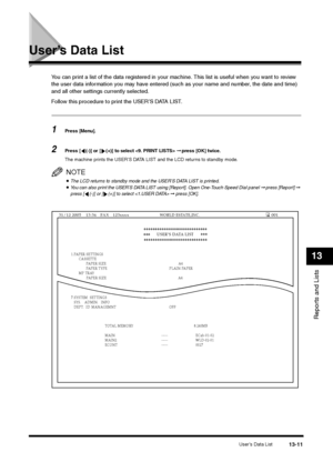 Page 144User’s Data List
13-11
Reports and Lists13
User’s Data List
You can print a list of the data registered in your machine. This list is useful when you want to review 
the user data information you may have entered (such as your name and number, the date and time) 
and all other settings currently selected.
Follow this procedure to print the USER’S DATA LIST.1
Press [Menu].  
2
Press [ (-)] or [ (+)] to select  ➞ press [OK] twice.
The machine prints the USER’S DATA LIST and the LCD returns to standby...