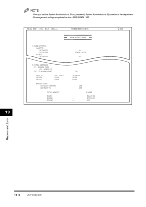 Page 145User’s Data List
13-12
Reports and Lists13
NOTEWhen you set the System Administrator’s ID and password, System Administrator’s ID, contents of the department 
ID management settings are printed on the USER’S DATA LIST. 1.PAPER SETTINGS
 CASSETTE 
 PAPER SIZE  A4  
  PAPER TYPE  PLAIN PAPER
 MP TRAY
 PAPER SIZE  A4
  
 SCANNING C   
7.SYSTEM  SETTINGS
 SYS.  ADMIN. INFO
 SYS. ADMIN. ID
 DEPT. ID MANAGEMNT  ON
  DEPT. ID  COPY LIMITS  TX LIMITS 
 0001234  001000  001000
 0002222  002000  002000...