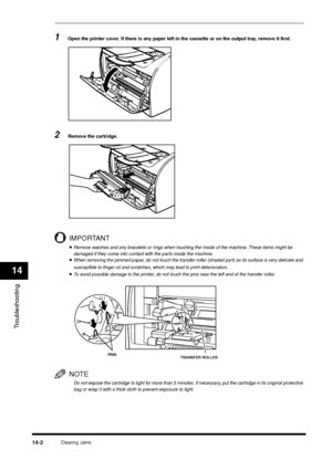 Page 150Clearing Jams
14-2
Troubleshooting14
1
Open the printer cover. If there is any paper left in the cassette or on the output tray, remove it first.
2
Remove the cartridge.IMPORTANT•Remove watches and any bracelets or rings when touching the inside of the machine. These items might be 
damaged if they come into contact with the parts inside the machine.•When removing the jammed paper, do not touch the transfer roller (shaded part) as its surface is very delicate and 
susceptible to finger oil and scratches,...