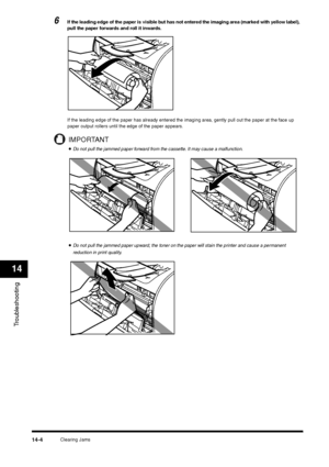 Page 152Clearing Jams
14-4
Troubleshooting14
6
If the leading edge of the paper is visible but has not entered the imaging area (marked with yellow label), 
pull the paper forwards and roll it inwards.
If the leading edge of the paper has already entered the imaging area, gently pull out the paper at the face up 
paper output rollers until the edge of the paper appears.IMPORTANT•Do not pull the jammed paper forward from the cassette. It may cause a malfunction.•Do not pull the jammed paper upward; the toner on...