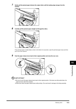 Page 153Clearing Jams
14-5
Troubleshooting14
7
Gently pull the jammed paper between the output rollers until the leading edge emerges from the 
machine.
8
Carefully pull the jammed paper straight out through the rollers.
If the jammed paper is badly folded, similar to the folds of an accordion, ease the jammed paper loose and then 
pull it out of the machine.
9
Push the paper release levers back to their original position and close the rear cover.IMPORTANT•Be sure to push the paper release levers back to their...