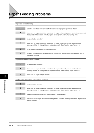 Page 160Paper Feeding Problems
14-12
Troubleshooting14
Paper Feeding Problems
Paper does not feed correctly.
Q
Does the cassette or multi-purpose feeder contain an appropriate quantity of sheets?
A
Make sure the paper stack in the cassette or the paper in the multi-purpose feeder does not exceed 
the capacity of the cassette or multi-purpose feeder. (See “Loading Paper,” on p. 4-3.)
Q
Is paper loaded correctly?
A
Make sure the paper stack in the cassette or the paper in the multi-purpose feeder is loaded...