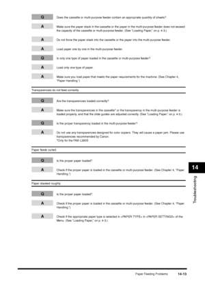 Page 161Paper Feeding Problems
14-13
Troubleshooting14
Q
Does the cassette or multi-purpose feeder contain an appropriate quantity of sheets?
A
Make sure the paper stack in the cassette or the paper in the multi-purpose feeder does not exceed 
the capacity of the cassette or multi-purpose feeder. (See “Loading Paper,” on p. 4-3.)
A
Do not force the paper stack into the cassette or the paper into the multi-purpose feeder.
A
Load paper one by one in the multi-purpose feeder.
Q
Is only one type of paper loaded in...