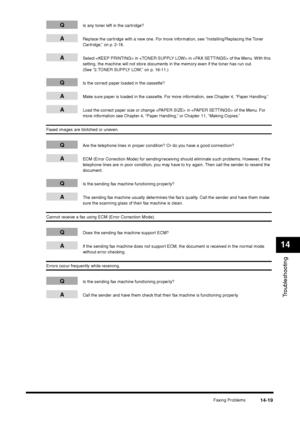 Page 167Faxing Problems
14-19
Troubleshooting14
Q
Is any toner left in the cartridge?
A
Replace the cartridge with a new one. For more information, see “Installing/Replacing the Toner 
Cartridge,” on p. 2-18.
A
Select  in  in  of the Menu. With this 
setting, the machine will not store documents in the memory even if the toner has run out. 
(See “2.TONER SUPPLY LOW,” on p. 16-11.)
Q
Is the correct paper loaded in the cassette?
A
Make sure paper is loaded in the cassette. For more information, see Chapter 4,...