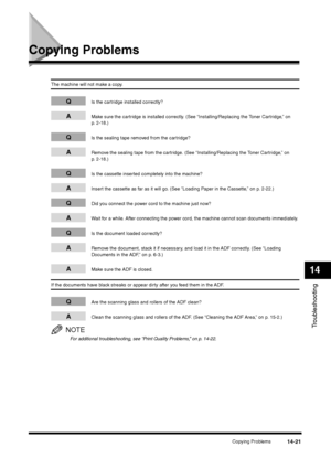Page 169Copying Problems
14-21
Troubleshooting14
Copying Problems
The machine will not make a copy.
Q
Is the cartridge installed correctly?
A
Make sure the cartridge is installed correctly. (See “Installing/Replacing the Toner Cartridge,” on 
p. 2-18.)
Q
Is the sealing tape removed from the cartridge?
A
Remove the sealing tape from the cartridge. (See “Installing/Replacing the Toner Cartridge,” on 
p. 2-18.)
Q
Is the cassette inserted completely into the machine?
A
Insert the cassette as far as it will go. (See...