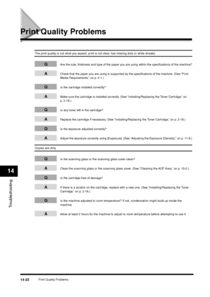 Page 170Print Quality Problems
14-22
Troubleshooting14
Print Quality Problems
The print quality is not what you expect; print is not clear, has missing dots or white streaks.
Q
Are the size, thickness and type of the paper you are using within the specifications of the machine?
A
Check that the paper you are using is supported by the specifications of the machine. (See “Print 
Media Requirements,” on p. 4-1.)
Q
Is the cartridge installed correctly?
A
Make sure the cartridge is installed correctly. (See...