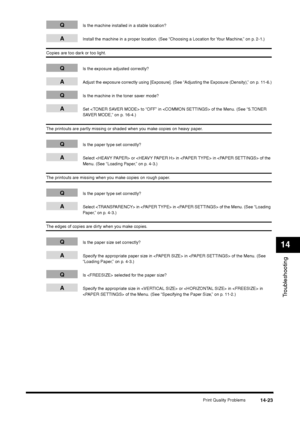 Page 171Print Quality Problems
14-23
Troubleshooting14
Q
Is the machine installed in a stable location?
A
Install the machine in a proper location. (See “Choosing a Location for Your Machine,” on p. 2-1.)
Copies are too dark or too light.
Q
Is the exposure adjusted correctly?
A
Adjust the exposure correctly using [Exposure]. (See “Adjusting the Exposure (Density),” on p. 11-6.)
Q
Is the machine in the toner saver mode?
A
Set  to “OFF” in  of the Menu. (See “5.TONER 
SAVER MODE,” on p. 16-4.)
The printouts are...