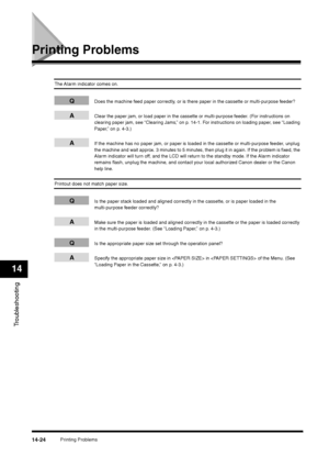 Page 172Printing Problems
14-24
Troubleshooting14
Printing Problems
The Alarm indicator comes on.
Q
Does the machine feed paper correctly, or is there paper in the cassette or multi-purpose feeder?
A
Clear the paper jam, or load paper in the cassette or multi-purpose feeder. (For instructions on 
clearing paper jam, see “Clearing Jams,” on p. 14-1. For instructions on loading paper, see “Loading 
Paper,” on p. 4-3.)
A
If the machine has no paper jam, or paper is loaded in the cassette or multi-purpose feeder,...
