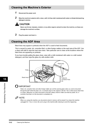 Page 175Cleaning the Machine
15-2
Maintaining Your Machine15
Cleaning the Machine’s Exterior 
1
Disconnect the power cord.
2
Wipe the machine’s exterior with a clean, soft, lint-free cloth moistened with water or diluted dishwashing 
detergent solution.CAUTIONNever use thinner, benzene, alcohol, or any other organic solvent to clean the machine, as these can 
damage the machine’s surface.
3
Plug the power cord back in.
Cleaning the ADF Area
Black lines may appear in printouts when the ADF is used to feed...