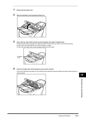 Page 176Cleaning the Machine
15-3
Maintaining Your Machine15
1
Disconnect the power cord.
2
Open the operation panel by gently pulling it up.
3
Use a soft, dry, clean cloth to clean the scanning glass and rollers (shaded areas).•If the document scanning glass and rollers are dirty, the documents you send or print will also be dirty.•Clean with a soft cloth that will not scratch the glass or rollers.•Use a soft, dry, clean cloth to wipe up paper dust around the rollers.
4
Clean the shaded areas of the operation...