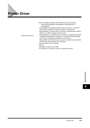 Page 205Printer Driver
A-9
SpecificationsA
Printer Driver
System requirements:IBM or compatible computer with the following Pentium processor:
Microsoft Windows® 98, Windows® Me, Windows® 2000, or 
Windows® XP
–Windows® 98: A 90-megahertz (MHz) Pentium processor or higher/At 
least 32 MB of RAM and 115 MB of available hard disk space
–Windows® Me: A 150-MHz Pentium processor or higher/At least 32 MB of 
RAM and 115 MB of available hard disk space
–Windows® 2000: A 133-MHz Pentium processor or higher/At least 64...