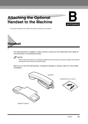 Page 206APPENDIXHandset
B-1
B
Attaching the Optional 
Handset to the Machine
This section describes how to attach the optional handset to your machine.
Handset
The optional handset is available in certain countries. Contact your local authorized Canon dealer for 
more information on purchasing this option. 
NOTEPlease note that the shape of your handset may differ from the one shown in this section. However, both handsets 
have exactly the same functions and performance.
Make sure you have the following items....