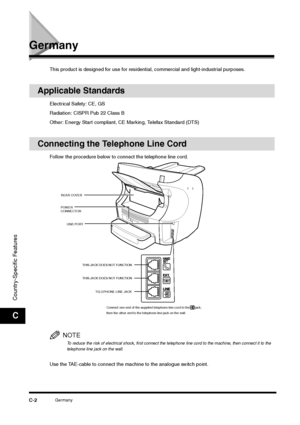 Page 211Germany
C-2
Country-Specific FeaturesC
Germany
This product is designed for use for residential, commercial and light-industrial purposes.
Applicable Standards
Electrical Safety: CE, GS
Radiation: CISPR Pub 22 Class B
Other: Energy Start compliant, CE Marking, Telefax Standard (DTS)
Connecting the Telephone Line Cord
Follow the procedure below to connect the telephone line cord. 
NOTETo reduce the risk of electrical shock, first connect the telephone line cord to the machine, then connect it to the...