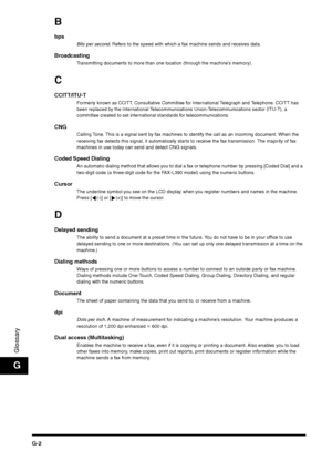 Page 214G-2
GlossaryG
Bbps 
Bits per second. Refers to the speed with which a fax machine sends and receives data.
Broadcasting 
Transmitting documents to more than one location (through the machine’s memory).
CCCITT/ITU-T 
Formerly known as CCITT, Consultative Committee for International Telegraph and Telephone. CCITT has 
been replaced by the International Telecommunications Union-Telecommunications sector (ITU-T), a 
committee created to set international standards for telecommunications.
CNG
Calling Tone....