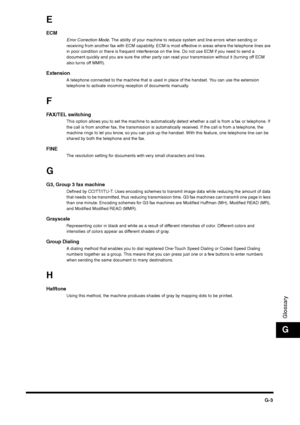 Page 215G-3
GlossaryG
EECM
Error Correction Mode. The ability of your machine to reduce system and line errors when sending or 
receiving from another fax with ECM capability. ECM is most effective in areas where the telephone lines are 
in poor condition or there is frequent interference on the line. Do not use ECM if you need to send a 
document quickly and you are sure the other party can read your transmission without it (turning off ECM 
also turns off MMR).
Extension
A telephone connected to the machine...