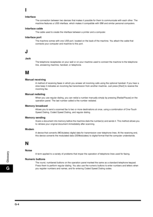 Page 216G-4
GlossaryG
IInterface
The connection between two devices that makes it possible for them to communicate with each other. The 
machine features a USB interface, which makes it compatible with IBM and similar personal computers.
Interface cable
The cable used to create the interface between a printer and a computer.
Interface port
The machine comes with one USB port, located on the back of the machine. You attach the cable that 
connects your computer and machine to this port. 
JJack
The telephone...